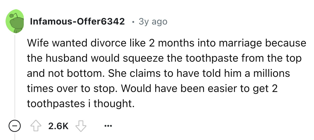 number - InfamousOffer6342 3y ago Wife wanted divorce 2 months into marriage because the husband would squeeze the toothpaste from the top and not bottom. She claims to have told him a millions times over to stop. Would have been easier to get 2 toothpast